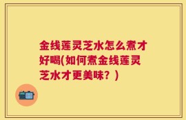 金线莲灵芝水怎么煮才好喝(如何煮金线莲灵芝水才更美味？)