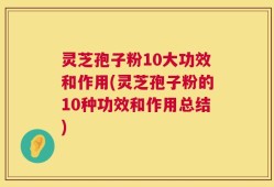 灵芝孢子粉10大功效和作用(灵芝孢子粉的10种功效和作用总结)