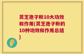 灵芝孢子粉10大功效和作用(灵芝孢子粉的10种功效和作用总结)