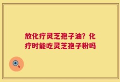 放化疗灵芝孢子油？化疗时能吃灵芝孢子粉吗