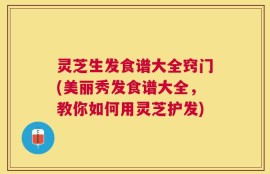 灵芝生发食谱大全窍门(美丽秀发食谱大全，教你如何用灵芝护发)
