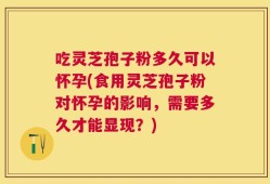 吃灵芝孢子粉多久可以怀孕(食用灵芝孢子粉对怀孕的影响，需要多久才能显现？)