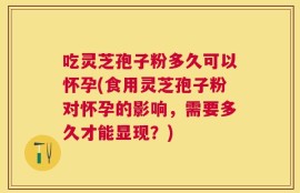 吃灵芝孢子粉多久可以怀孕(食用灵芝孢子粉对怀孕的影响，需要多久才能显现？)