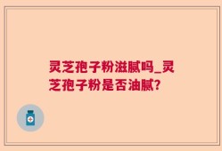 灵芝孢子粉滋腻吗_灵芝孢子粉是否油腻？