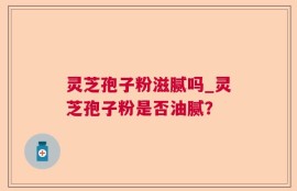 灵芝孢子粉滋腻吗_灵芝孢子粉是否油腻？