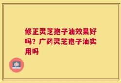 修正灵芝孢子油效果好吗？广药灵芝孢子油实用吗