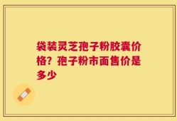 袋装灵芝孢子粉胶囊价格？孢子粉市面售价是多少