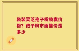 袋装灵芝孢子粉胶囊价格？孢子粉市面售价是多少