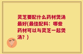 灵芝要配什么药材煲汤最好(最佳配料：哪些药材可以与灵芝一起煲汤？)