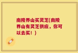 南陵界山买灵芝(南陵界山有灵芝供应，你可以去买！)