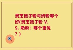 灵芝孢子粉与奶粉哪个好(灵芝孢子粉 V.S. 奶粉：哪个更优？)