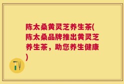 陈太桑黄灵芝养生茶(陈太桑品牌推出黄灵芝养生茶，助您养生健康)