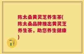 陈太桑黄灵芝养生茶(陈太桑品牌推出黄灵芝养生茶，助您养生健康)