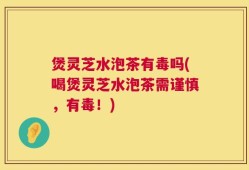 煲灵芝水泡茶有毒吗(喝煲灵芝水泡茶需谨慎，有毒！)