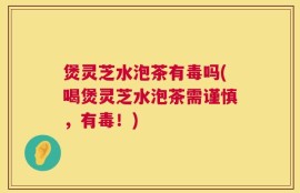 煲灵芝水泡茶有毒吗(喝煲灵芝水泡茶需谨慎，有毒！)