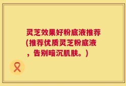 灵芝效果好粉底液推荐(推荐优质灵芝粉底液，告别暗沉肌肤。)