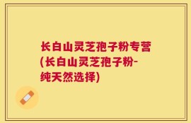 长白山灵芝孢子粉专营(长白山灵芝孢子粉-纯天然选择)