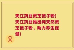 天江药业灵芝孢子粉(天江药业推出纯天然灵芝孢子粉，助力养生保健)