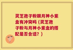 灵芝孢子粉跟月神小紫盒有冲突吗 (灵芝孢子粉与月神小紫盒的搭配是否合适？)