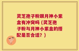 灵芝孢子粉跟月神小紫盒有冲突吗 (灵芝孢子粉与月神小紫盒的搭配是否合适？)