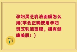 孕妇灵芝乳液面膜怎么用(学会正确使用孕妇灵芝乳液面膜，拥有健康美肌！)