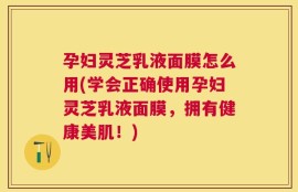孕妇灵芝乳液面膜怎么用(学会正确使用孕妇灵芝乳液面膜，拥有健康美肌！)