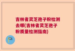 吉林省灵芝孢子粉检测去哪(吉林省灵芝孢子粉质量检测指南)