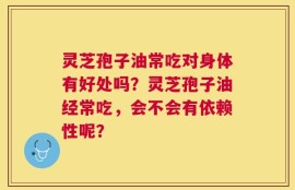 灵芝孢子油常吃对身体有好处吗？灵芝孢子油经常吃，会不会有依赖性呢？