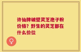 许仙牌破壁灵芝孢子粉价格？野生的灵芝都在什么价位