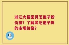 浙江大德堂灵芝孢子粉价格？了解灵芝孢子粉的市场价格？
