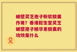 破壁灵芝孢子粉软胶囊作用？香港懿生堂灵芝破壁孢子精华素胶囊的功效是什么