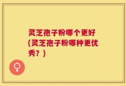灵芝孢子粉哪个更好 (灵芝孢子粉哪种更优秀？)