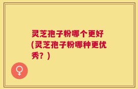 灵芝孢子粉哪个更好 (灵芝孢子粉哪种更优秀？)