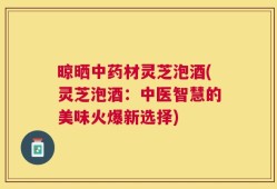 晾晒中药材灵芝泡酒(灵芝泡酒：中医智慧的美味火爆新选择)
