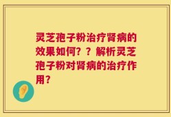 灵芝孢子粉治疗肾病的效果如何？？解析灵芝孢子粉对肾病的治疗作用？