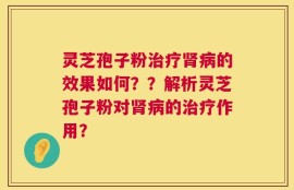 灵芝孢子粉治疗肾病的效果如何？？解析灵芝孢子粉对肾病的治疗作用？