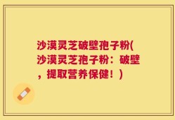沙漠灵芝破壁孢子粉(沙漠灵芝孢子粉：破壁，提取营养保健！)