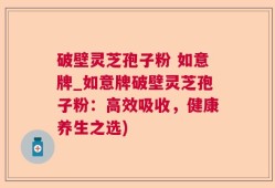破壁灵芝孢子粉 如意牌_如意牌破壁灵芝孢子粉：高效吸收，健康养生之选)