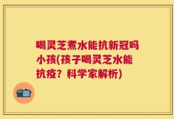喝灵芝煮水能抗新冠吗小孩(孩子喝灵芝水能抗疫？科学家解析)