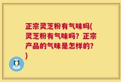 正宗灵芝粉有气味吗(灵芝粉有气味吗？正宗产品的气味是怎样的？)