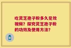 吃灵芝孢子粉多久见效视频？探究灵芝孢子粉的功效及使用方法？