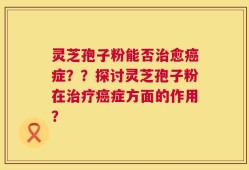 灵芝孢子粉能否治愈癌症？？探讨灵芝孢子粉在治疗癌症方面的作用？