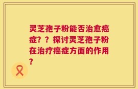 灵芝孢子粉能否治愈癌症？？探讨灵芝孢子粉在治疗癌症方面的作用？