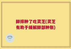 脚摔肿了吃灵芝(灵芝有助于缓解脚部肿胀)