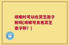 咳嗽时可以吃灵芝孢子粉吗(咳嗽可食用灵芝孢子粉？)