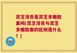 灵芝浸膏是灵芝多糖胶囊吗(灵芝浸膏与灵芝多糖胶囊的区别是什么？)
