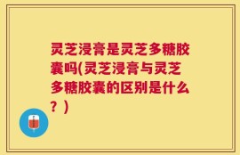 灵芝浸膏是灵芝多糖胶囊吗(灵芝浸膏与灵芝多糖胶囊的区别是什么？)