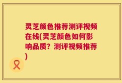 灵芝颜色推荐测评视频在线(灵芝颜色如何影响品质？测评视频推荐)