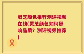 灵芝颜色推荐测评视频在线(灵芝颜色如何影响品质？测评视频推荐)