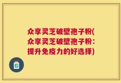 众享灵芝破壁孢子粉(众享灵芝破壁孢子粉：提升免疫力的好选择)